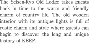 The Seisen-Ryo Old Lodge takes guests back in time to the warm and friendly charm of country life. The old wooden interior with its antique lights is full of rustic charm and style where guests can begin to discover the long and unique history of KEEP. 